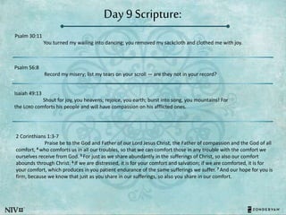 Day 9 Scripture:
Psalm 30:11
You turned my wailing into dancing; you removed my sackcloth and clothed me with joy.
Psalm 56:8
Record my misery; list my tears on your scroll — are they not in your record?
Isaiah 49:13
Shout for joy, you heavens; rejoice, you earth; burst into song, you mountains! For
the LORD comforts his people and will have compassion on his afflicted ones.
2 Corinthians 1:3-7
Praise be to the God and Father of our Lord Jesus Christ, the Father of compassion and the God of all
comfort, 4 who comforts us in all our troubles, so that we can comfort those in any trouble with the comfort we
ourselves receive from God. 5 For just as we share abundantly in the sufferings of Christ, so also our comfort
abounds through Christ. 6 If we are distressed, it is for your comfort and salvation; if we are comforted, it is for
your comfort, which produces in you patient endurance of the same sufferings we suffer. 7 And our hope for you is
firm, because we know that just as you share in our sufferings, so also you share in our comfort.
 