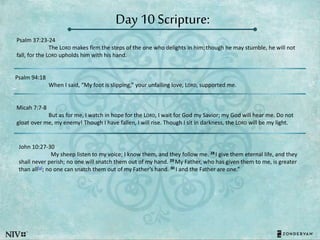 Day 10 Scripture:
Psalm 37:23-24
The LORD makes firm the steps of the one who delights in him; though he may stumble, he will not
fall, for the LORD upholds him with his hand.
Psalm 94:18
When I said, “My foot is slipping,” your unfailing love, LORD, supported me.
Micah 7:7-8
But as for me, I watch in hope for the LORD, I wait for God my Savior; my God will hear me. Do not
gloat over me, my enemy! Though I have fallen, I will rise. Though I sit in darkness, the LORD will be my light.
John 10:27-30
My sheep listen to my voice; I know them, and they follow me. 28 I give them eternal life, and they
shall never perish; no one will snatch them out of my hand. 29 My Father, who has given them to me, is greater
than all[a]; no one can snatch them out of my Father’s hand. 30 I and the Father are one.”
 