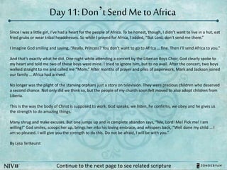 Day 11: Don’t Send Meto Africa
Continue to the next page to see related scripture
Since I was a little girl, I’ve had a heart for the people of Africa. To be honest, though, I didn’t want to live in a hut, eat
fried grubs or wear tribal headdresses. So while I prayed for Africa, I added, “But Lord, don’t send me there.”
I imagine God smiling and saying, “Really, Princess? You don’t want to go to Africa … fine. Then I’ll send Africa to you.”
And that’s exactly what he did. One night while attending a concert by the Liberian Boys Choir, God clearly spoke to
my heart and told me two of those boys were mine. I tried to ignore him, but to no avail. After the concert, two boys
walked straight to me and called me “Mom.” After months of prayer and piles of paperwork, Mark and Jackson joined
our family … Africa had arrived.
No longer was the plight of the starving orphans just a story on television. They were precious children who deserved
a second chance. Not only did we think so, but the people of my church soon felt moved to also adopt children from
Liberia.
This is the way the body of Christ is supposed to work. God speaks, we listen, he confirms, we obey and he gives us
the strength to do amazing things.
Many shrug and make excuses. But one jumps up and in complete abandon says, “Me, Lord! Me! Pick me! I am
willing!” God smiles, scoops her up, brings her into his loving embrace, and whispers back, “Well done my child … I
am so pleased. I will give you the strength to do this. Do not be afraid, I will be with you.”
By Lysa TerKeurst
 