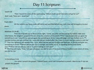 Day 11 Scripture:
Isaiah 6:8
Then I heard the voice of the Lord saying, “Whom shall I send? And who will go for us?”
And I said, “Here am I. Send me!”
Psalm 86:9
All the nations you have made will come and worship before you, Lord; they will bring glory to your
name.
Matthew 25:34-40
Then the King will say to those on his right, ‘Come, you who are blessed by my Father; take your
inheritance, the kingdom prepared for you since the creation of the world. 35 For I was hungry and you gave me
something to eat, I was thirsty and you gave me something to drink, I was a stranger and you invited me in, 36 I
needed clothes and you clothed me, I was sick and you looked after me, I was in prison and you came to visit me.’
37 “Then the righteous will answer him, ‘Lord, when did we see you hungry and feed you, or thirsty and give you
something to drink? 38 When did we see you a stranger and invite you in, or needing clothes and clothe
you? 39 When did we see you sick or in prison and go to visit you?’
40 “The King will reply, ‘Truly I tell you, whatever you did for one of the least of these brothers and sisters of mine,
you did for me.’
1 Corinthians 9:16
For when I preach the gospel, I cannot boast, since I am compelled to preach. Woe to me if I do not
preach the gospel!
 
