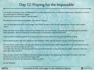 Day 12: Praying forthe Impossible
Continue to the next page to see related scripture
I sat beside my youngest sister and listened as she boldly rejected my views of God. She’s always been a free spirit, much too
unconventional for traditional religion.
“Good thing I’m not into religion,” I gently replied.
She twisted her face and took exception, “But you are religious.”
I laid my head against the back of the lounge chair, closed my eyes to the sun now washing over me and simply replied,
“Nope.”
When she asked me to clarify, I explained that I follow God, not a list of rules. I am passionate about getting into the Bible—
God’s teachings—and I let my feelings and experiences be evaluated in light of God’s Word.
I took my sister’s hand and told her I’d be praying for God to mess with her in ways too bold for her to deny.
Fast-forward five years. My sister walked into her professor’s office and saw one of my books. And it messed with her.
She went home, poked around my blog and listened to my testimony. God’s Word messed with her so much that she let the
possibility that God exists slip into her heart.
A few days later she went and had Jeremiah 29:11 tattooed on the back of her neck. And she called, wanting to talk to me
about life, tattoos and God.
Then one day, I stood in the middle of the Atlanta airport praying for this precious girl. She called. She asked. That’s the
miracle of our Jesus. He is the God of the impossible.
Let’s dare to ask God for the impossible a little more often.
By Lysa TerKeurst
 