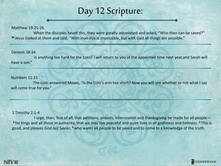 Day 12 Scripture:
Matthew 19:25-26
When the disciples heard this, they were greatly astonished and asked, “Who then can be saved?”
26 Jesus looked at them and said, “With man this is impossible, but with God all things are possible.”
Genesis 18:14
Is anything too hard for the LORD? I will return to you at the appointed time next year,and Sarah will
have a son.”
Numbers 11:23
The LORD answered Moses, “Is the LORD’s arm too short? Now you will see whether or not what I say
will come true for you.”
1 Timothy 2:1-4
I urge, then, first of all, that petitions, prayers, intercession and thanksgiving be made for all people—
2 for kings and all those in authority, that we may live peaceful and quiet lives in all godliness and holiness. 3 This is
good, and pleases God our Savior, 4 who wants all people to be saved and to come to a knowledge of the truth.
 