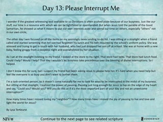 Day 13: Please Interrupt Me
Continue to the next page to see related scripture
I wonder if the greatest witnessing tool available to us Christians is often pushed aside because of our busyness. Just like our
stuff, our time is a resource with which we can be tightfisted or openhanded. But when Jesus told the parable of the Good
Samaritan, he showed us what it means to put our own interests aside and spend our time on others, especially “others” not
in our own circle,
The other day I was focused on all the items on my seemingly never-ending to-do list. I was sitting at a stoplight when a friend
called and started lamenting that her son had forgotten his lunch and his belt required by the school’s uniform policy. She was
stressed and trying to get in touch with her husband, who had just dropped her son off at school. She was at home with a new
baby, feeling groggy from a sleepless night and overwhelmed by her situation.
As I sat at the stoplight listening to my friend, I looked at the store to my right. That store had belts. That store had lunch food.
Could I help? Would I help? That day I wouldn’t let busyness take precedence over the blessing of divine interruptions. So I
helped.
I don’t know this for sure, but I suspect my friend had been asking Jesus to please help her. It’s hard when you need help but
feel like everyone is so busy you don’t want to bother them.
I’m a task-oriented person, so it doesn’t come naturally for me to look for ways to be interrupted in the midst of my busyness.
But sitting at that stoplight, I realized the power of pausing. Pausing just long enough for Jesus to tap on the edge of my heart
and say, “Could you? Would you? Will you do this as if it’s the most important part of your day and not an unwelcome
interruption?”
How many times have I missed loving my “neighbor”? How many times have I missed the joy of pausing to live and love and
light the world for Jesus?
By Lysa TerKeurst
 