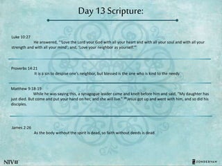 Day 13 Scripture:
Luke 10:27
He answered, “‘Love the Lord your God with all your heart and with all your soul and with all your
strength and with all your mind’; and, ‘Love your neighbor as yourself.’”
Proverbs 14:21
It is a sin to despise one’s neighbor, but blessed is the one who is kind to the needy.
Matthew 9:18-19
While he was saying this, a synagogue leader came and knelt before him and said, “My daughter has
just died. But come and put your hand on her, and she will live.” 19 Jesus got up and went with him, and so did his
disciples.
James 2:26
As the body without the spirit is dead, so faith without deeds is dead.
 