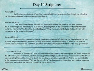 Day 14 Scripture:
Romans 15:18
I will not venture to speak of anything except what Christ has accomplished through me in leading
the Gentiles to obey God by what I have said and done—
Matthew 28:18-20
Then Jesus came to them and said, “All authority in heaven and on earth has been given to
me. 19 Therefore go and make disciples of all nations, baptizing them in the name of the Father and of the Son
and of the Holy Spirit, 20 and teaching them to obey everything I have commanded you. And surely I am with
you always, to the very end of the age.”
Romans 10:14-15
How, then, can they call on the one they have not believed in? And how can they believe in the one
of whom they have not heard? And how can they hear without someone preaching to them? 15 And how can
anyone preach unless they are sent? As it is written: “How beautiful are the feet of those who bring good news!”
2 Corinthians 5:17-20
Therefore, if anyone is in Christ, the new creation has come:[a] The old has gone, the new is here! 18 All
this is from God, who reconciled us to himself through Christ and gave us the ministry of reconciliation: 19 that God
was reconciling the world to himself in Christ, not counting people’s sins against them. And he has committed to
us the message of reconciliation. 20 We are therefore Christ’s ambassadors, as though God were making his appeal
through us. We implore you on Christ’s behalf: Be reconciled to God.
 