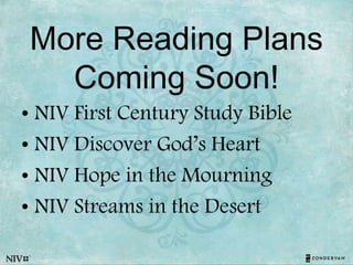 More Reading Plans
Coming Soon!
• NIV First Century Study Bible
• NIV Discover God’s Heart
• NIV Hope in the Mourning
• NIV Streams in the Desert
 