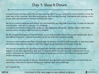 Day 1: SlowIt Down
Everyone knows morning comes first, and then evening. Right? So I was surprised to read in Genesis 1:5 that the
order was, in fact, reversed: “And there was evening, and there was morning.” God started with evening, a time
of rest, and a day followed, in which he continued to create.
We live in a culture where we work all day, and then eventually we might take time to rest. To order our days the
way God does—with rest as a priority—is a challenge.
I learned to prioritize God’s way when, at age 32, I was diagnosed with cancer. I told the doctor I didn’t have
time for cancer, but cancer didn’t consult my schedule.
My life changed while going through treatment as I put aside activities that previously had seemed vital. Out of
that difficult time came a new list of priorities. At the top of the list: to balance my life.
I learned to climb between the sheets and put aside my worries—to rest my body and mind. To slow down when
life became crazy and assess what is important. I began to see evening as the first part of my day.
This concept changed my life, physically and spiritually. Recently I had two speaking events sandwiched
together. As the dates approached, time with my heavenly Father became “evening.” In preparation for my
events, I listened to the heart of my Father instead of going over my notes. Out of that rest sprang fruitful
ministry during the day.
Learning to live with evening, or rest, as a top priority is an ongoing process. Many times I ask God to help me
reprioritize, make time for physical rest and put “evening” back where it belongs.
By T. Suzanne Elle
Continue to the next page to see related scripture
 