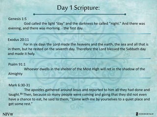 Day 1 Scripture:
Genesis 1:5
God called the light “day” and the darkness he called “night.” And there was
evening, and there was morning - the first day.
Exodus 20:11
For in six days the Lord made the heavens and the earth, the sea and all that is
in them, but he rested on the seventh day. Therefore the Lord blessed the Sabbath day
and made it holy.
Psalm 91:1
Whoever dwells in the shelter of the Most High will ret in the shadow of the
Almighty
Mark 6:30-31
The apostles gathered around Jesus and reported to him all they had done and
taught.31 Then, because so many people were coming and going that they did not even
have a chance to eat, he said to them, “Come with me by yourselves to a quiet place and
get some rest.”
 