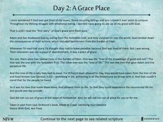 Day 2: A Grace Place
I once wondered if God ever got tired of my issues, those recurring failings and sins I couldn’t ever seem to conquer.
Throughout my lifelong struggle with emotional eating, I worried I was going to use up all my grace with God.
That is until I read the “first story” of God’s grace with fresh eyes.
Adam and Eve disobeyed God by eating from the forbidden tree, and they ushered sin into the world. God handed down
the consequences of their actions, which included banishment from the Garden of Eden.
Whenever I’d read that story, I’d thought they had to leave paradise because God was tired of them. But I was wrong.
Their relocation was not a place of abandonment; it was a place of grace.
You see, there were two special trees in the Garden of Eden. One was the “tree of the knowledge of good and evil.” This
tree was the one with the forbidden fruit. The other tree was the “tree of life.” This was the tree that gave Adam and Eve
perpetual life.
And this tree of life is why they had to leave. For if they’d been allowed to stay, they would have eaten from the tree of life
and lived forever (see Genesis 3:22)—wallowing in sin, wallowing in all the brokenness sin brings with it. And God couldn’t
stand that for the people he loved.
So it was his love that made them leave. And allowed them to die. So that they could experience the resurrected life his
Son would one day provide.
God did not run out of grace at the dawn of humankind. And, he will not run out of grace for you or for me.
Taken in part from Lysa TerKeurst’s book, Made to Crave: Satisfying Your Deepest
Desire With God, Not Food
Continue to the next page to see related scripture
 