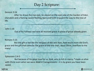 Day 2 Scripture:
Genesis 3:24
After he drove the man out, he placed on the east side of the Garden of Eden
cherubim and a flaming sword flashing back and forth to guard the way to the tree of
life.
John 1:16
Out of his fullness we have all received grace in place of grace already given.
Romans 5:15
But the gift is not like the trespass of the one man, how much more did God’s
grace and the gift that came by the grace of the one man, Jesus Christ, overflow to the
many!
Ephesians 2:4-5
But because of his great love for us, God, who is rich in mercy, 5 made us alive
with Christ even when we were dead in transgressions—it is by grace you have been
saved.
 
