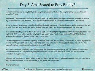 Day 3: AmI Scared to Pray Boldly?
Sometimes I’m scared to pray boldly in the way King Hezekiah did when the Assyrian army was knocking on
Jerusalem’s gate.
It’s not that I don’t believe God can do anything. I do. I’m a wild-about-Jesus girl. Wild in my obedience. Wild in
my adventures with God. After all, I think Jesus would rather rein in a wild stallion than kick a dead mule.
So my hesitation isn’t rooted in doubt about God. Instead, it’s rooted in doubt about my ability to discern the will
of God. If his will is no while I am boldly praying for a yes, then I worry my prayers will get me off track.
Because I desperately want to stay in the will of God, I find myself praying at times with timidity: “God please heal
my friend, if it’s your will.” I wonder why I don’t just boldly pray, “God, please heal my friend.” Then believe,
whatever the outcome, that my prayers were not in vain.
I’m realizing prayer isn’t just about getting an answer from God. It’s also about changing me. It opens my spiritual
eyes to see things I can’t see on my own and to see God in a fresh way. Praying boldly boots me out of a stale
place of religious habit into authentic connection with God.
So prayer does make a difference—a life-changing and earth-rattling difference. We can kneel confidently and
know the tremors of a simple Jesus girl’s prayers extend far and wide. This truth snuffs out the flickers of
hesitation in my prayers.
What do you need to pray boldly about today? Go ahead and ask. Not so your prayers cause God to move, but so
you can be in a position to see Jesus move in any which way he pleases.
By Lysa TerKeurst
Continue to the next page to see related scripture
 