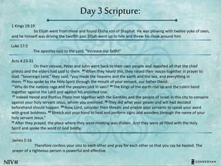 Day 3 Scripture:
1 Kings 19:19
So Elijah went from there and found Elisha son of Shaphat. He was plowing with twelve yoke of oxen,
and he himself was driving the twelfth pair. Elijah went up to him and threw his cloak around him
Luke 17:5
The apostles said to the Lord, “Increase our faith!”
Acts 4:23-31
On their release, Peter and John went back to their own people and reported all that the chief
priests and the elders had said to them. 24 When they heard this, they raised their voices together in prayer to
God. “Sovereign Lord,” they said, “you made the heavens and the earth and the sea, and everything in
them. 25 You spoke by the Holy Spirit through the mouth of your servant, our father David:
“‘Why do the nations rage and the peoples plot in vain? 26 The kings of the earth rise up and the rulers band
together against the Lord and against his anointed one.’
27 Indeed Herod and Pontius Pilate met together with the Gentiles and the people of Israel in this city to conspire
against your holy servant Jesus, whom you anointed. 28 They did what your power and will had decided
beforehand should happen. 29 Now, Lord, consider their threats and enable your servants to speak your word
with great boldness. 30 Stretch out your hand to heal and perform signs and wonders through the name of your
holy servant Jesus.”
31 After they prayed, the place where they were meeting was shaken. And they were all filled with the Holy
Spirit and spoke the word of God boldly.
James 5:16
Therefore confess your sins to each other and pray for each other so that you cay be healed. The
prayer of a righteous person is powerful and effective.
 