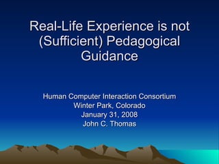 Real-Life Experience is not (Sufficient) Pedagogical Guidance Human Computer Interaction Consortium Winter Park, Colorado January 31, 2008 John C. Thomas 