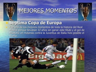 MEJORES MOMENTOS Séptima Copa de Europa Fue uno de los mejores momentos de toda la historia del Real Madrid porque llevaban 32 años sin ganar este título y el gol de Mijatovic en Holanda contra la Juventus de Italia hizo posible el Sueño. 