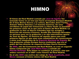 HIMNO El himno del Real Madrid cantado por  José de Aguilar  fue tomando forma en un tren que hacía el trayecto Aranjuez-Madrid. En él iban Marino García y su señora, Mercedes Amor Fariña, Antonio Villena Sánchez y el maestro Cisneros. En unas servilletas de papel del restaurante La Rana Verde se pusieron las primeras notas de lo que sería el himno del Real Madrid. La grabación se hizo en Discos Columbia bajo los arreglos y dirección del maestro Cisneros. Acudió Don Santiago Bernabéu en persona para ver la grabación y en ella intervinieron aparte de José de Aguilar, 32 músicos de aquella época que eran primeras figuras ya que unos eran catedráticos de conservatorio y otros eran integrantes de la  Orquesta Nacional de España . En esa grabación estaba Enrique García (violinista), que era el padre del hoy director de orquesta Enrique García Asensio. En  2002 , año del Centenario del Real Madrid, se creó un segundo himno compuesto por  José María Cano  y cantado por  Plácido Domingo . Este himno no sustituyó al primero, sino que ambos conviven en el 2007 como himnos del Real Madrid. En el año  2005  con motivo del rodaje de  Real, la película ,  José  Mercé  versionó el himno clásico del Real Madrid 