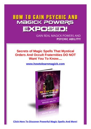 Secrets of Magic Spells That Mystical
Orders And Occult Fraternities DO NOT
Want You To Know....
www.howtolearnmagick.com
Click Here To Discover Powerful Magic Spells And More!
 