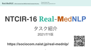 Real-MedNLP - REAL document-based MEDical Natural Language Processing -
NTCIR-16 Real-MedNLP
タスク紹介
 
2021/7/1版
Organization Sit
e

http://research.nii.ac.jp/ntcir/ntcir-16/
https://sociocom.naist.jp/real-mednlp/
1
 