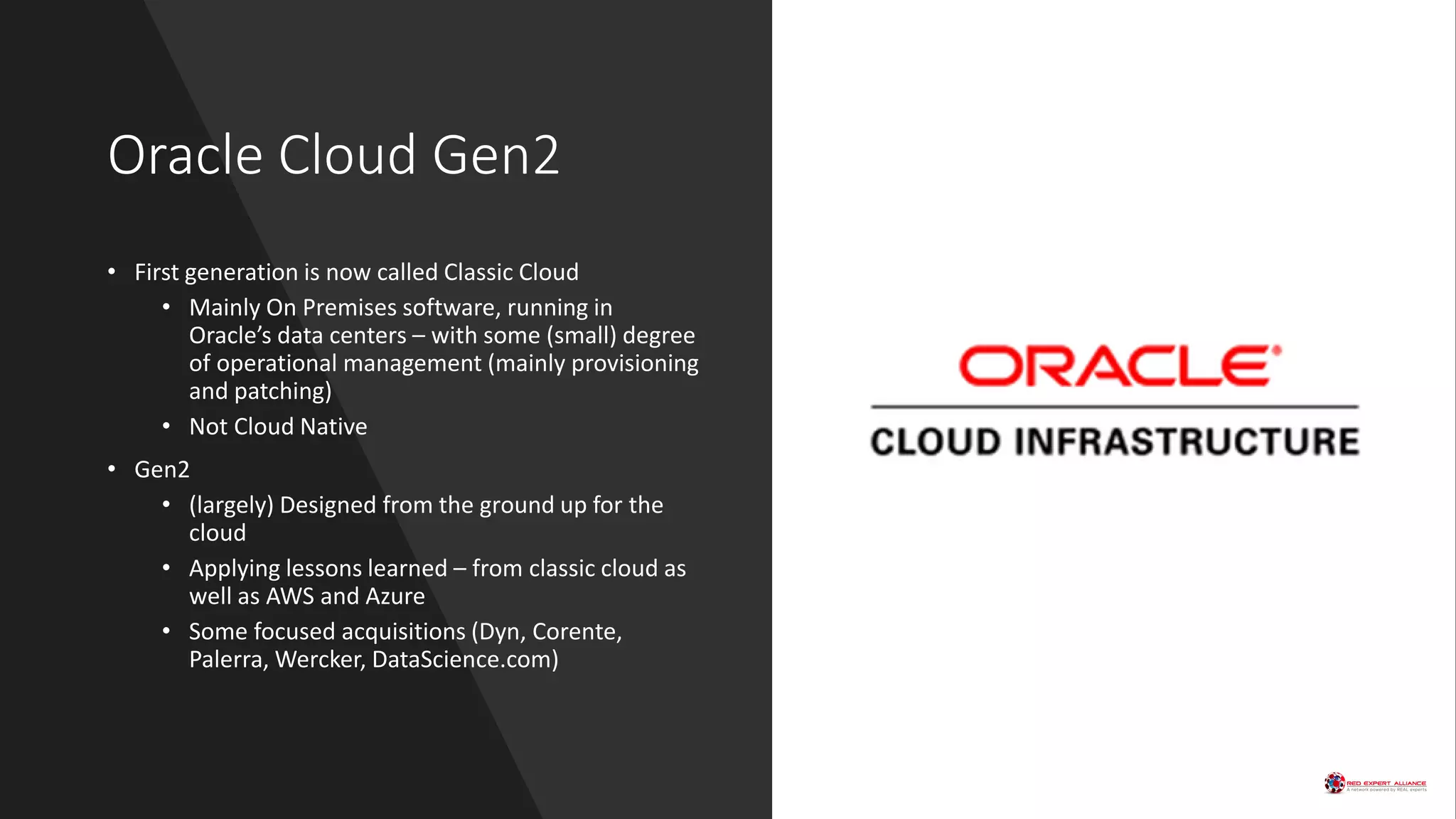 Oracle Cloud Gen2
• First generation is now called Classic Cloud
• Mainly On Premises software, running in
Oracle’s data centers – with some (small) degree
of operational management (mainly provisioning
and patching)
• Not Cloud Native
• Gen2
• (largely) Designed from the ground up for the
cloud
• Applying lessons learned – from classic cloud as
well as AWS and Azure
• Some focused acquisitions (Dyn, Corente,
Palerra, Wercker, DataScience.com)
 