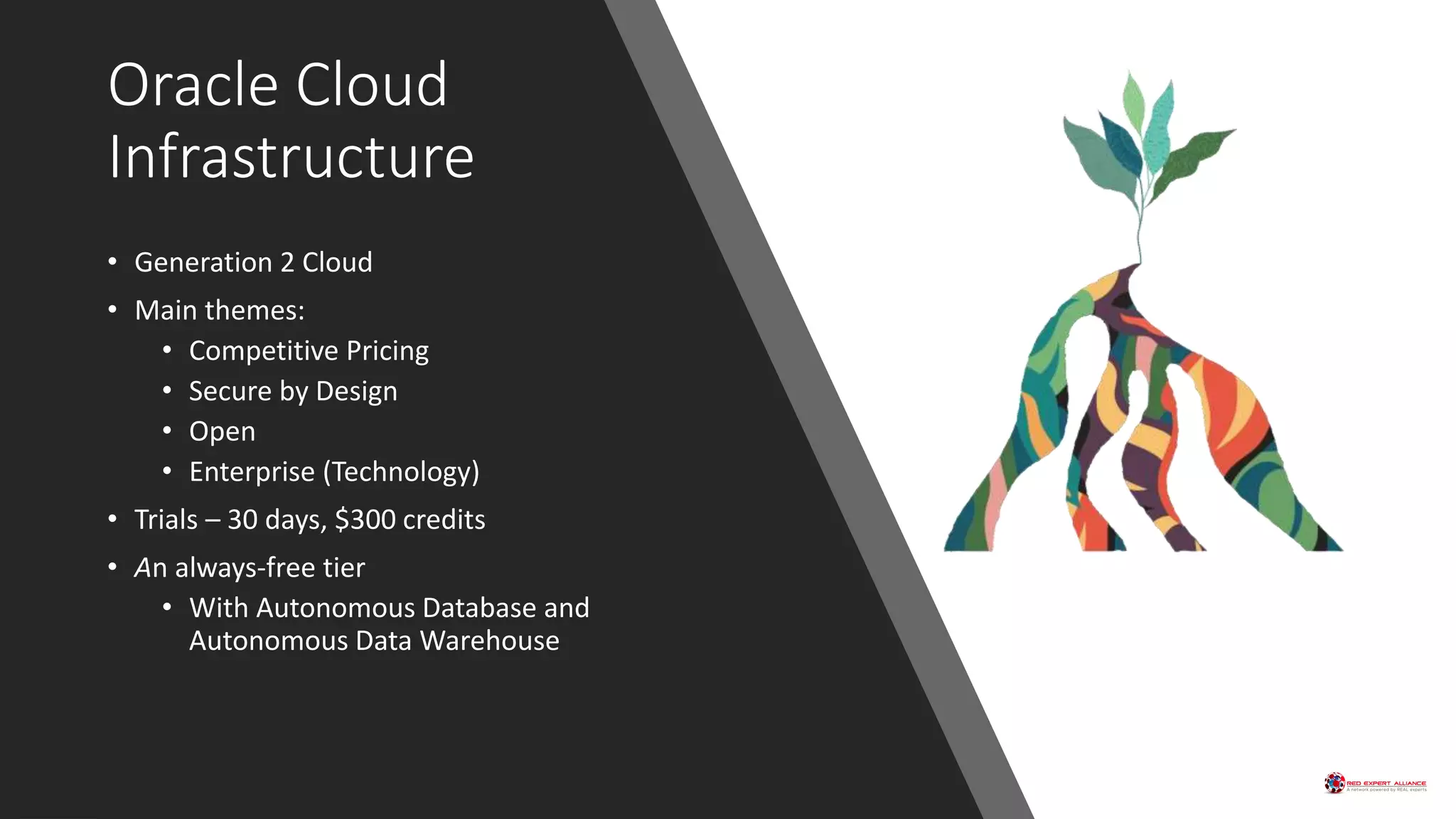 Oracle Cloud
Infrastructure
• Generation 2 Cloud
• Main themes:
• Competitive Pricing
• Secure by Design
• Open
• Enterprise (Technology)
• Trials – 30 days, $300 credits
• An always-free tier
• With Autonomous Database and
Autonomous Data Warehouse
 