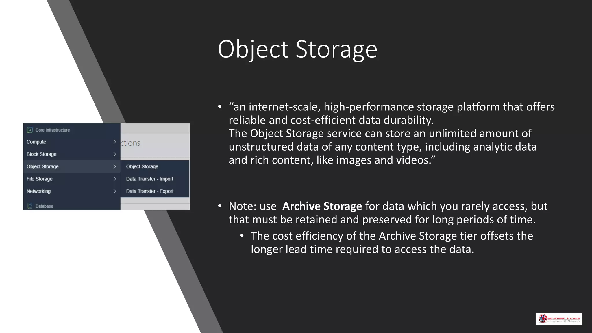 Object Storage
• “an internet-scale, high-performance storage platform that offers
reliable and cost-efficient data durability.
The Object Storage service can store an unlimited amount of
unstructured data of any content type, including analytic data
and rich content, like images and videos.”
• Note: use Archive Storage for data which you rarely access, but
that must be retained and preserved for long periods of time.
• The cost efficiency of the Archive Storage tier offsets the
longer lead time required to access the data.
 