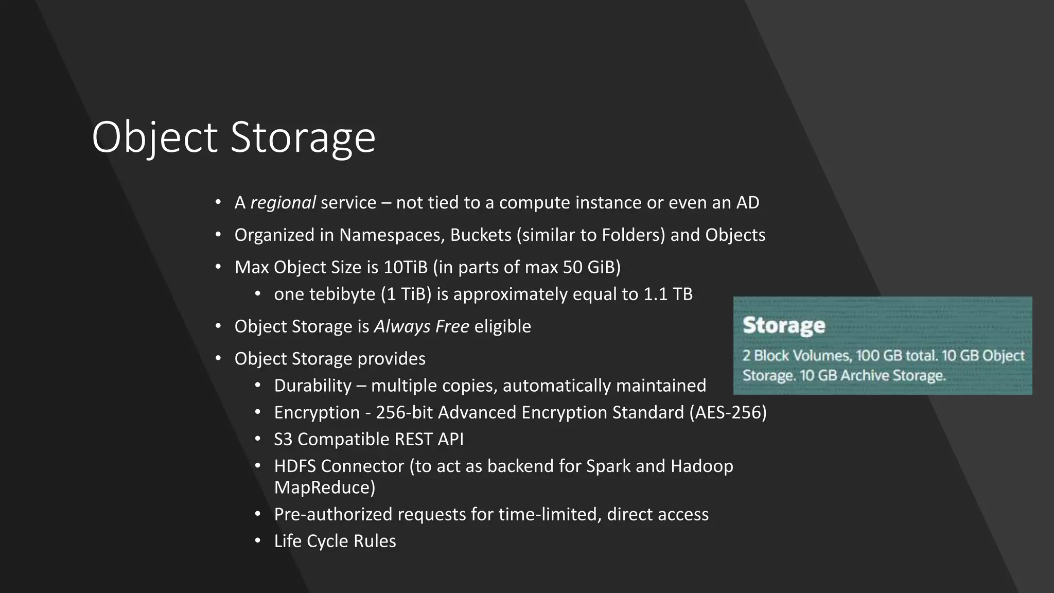 Object Storage
• A regional service – not tied to a compute instance or even an AD
• Organized in Namespaces, Buckets (similar to Folders) and Objects
• Max Object Size is 10TiB (in parts of max 50 GiB)
• one tebibyte (1 TiB) is approximately equal to 1.1 TB
• Object Storage is Always Free eligible
• Object Storage provides
• Durability – multiple copies, automatically maintained
• Encryption - 256-bit Advanced Encryption Standard (AES-256)
• S3 Compatible REST API
• HDFS Connector (to act as backend for Spark and Hadoop
MapReduce)
• Pre-authorized requests for time-limited, direct access
• Life Cycle Rules
 