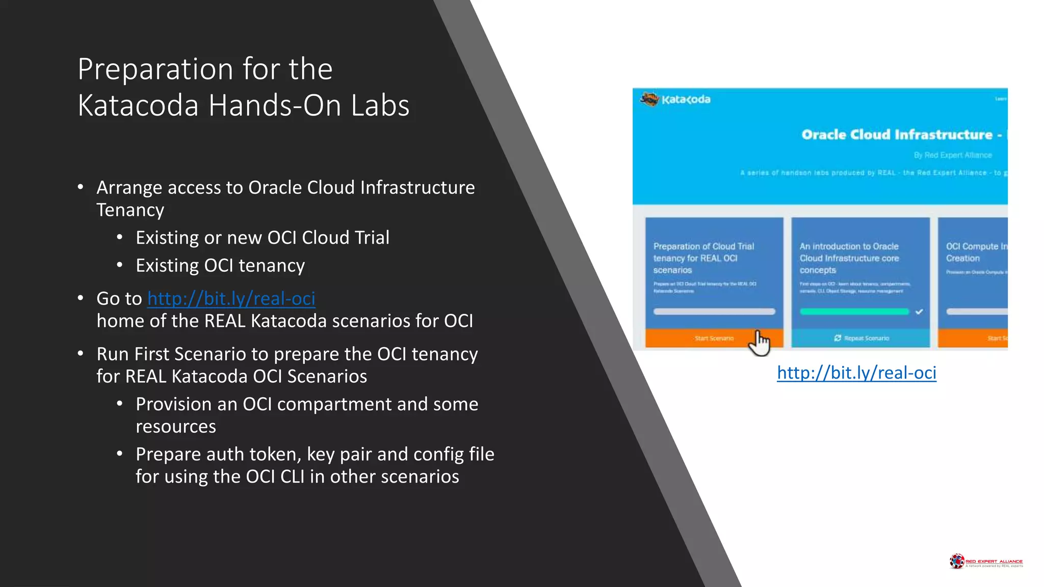 Preparation for the
Katacoda Hands-On Labs
• Arrange access to Oracle Cloud Infrastructure
Tenancy
• Existing or new OCI Cloud Trial
• Existing OCI tenancy
• Go to http://bit.ly/real-oci
home of the REAL Katacoda scenarios for OCI
• Run First Scenario to prepare the OCI tenancy
for REAL Katacoda OCI Scenarios
• Provision an OCI compartment and some
resources
• Prepare auth token, key pair and config file
for using the OCI CLI in other scenarios
Go http://bit.ly/real-oci
 