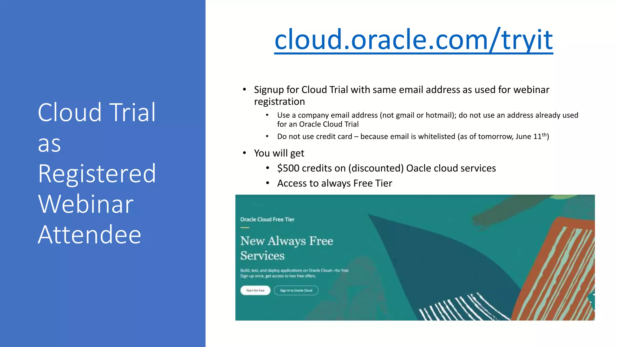 Cloud Trial
as
Registered
Webinar
Attendee
• Signup for Cloud Trial with same email address as used for webinar
registration
• Use a company email address (not gmail or hotmail); do not use an address already used
for an Oracle Cloud Trial
• Do not use credit card – because email is whitelisted (as of tomorrow, June 11th)
• You will get
• $500 credits on (discounted) Oacle cloud services
• Access to always Free Tier
cloud.oracle.com/tryit
 