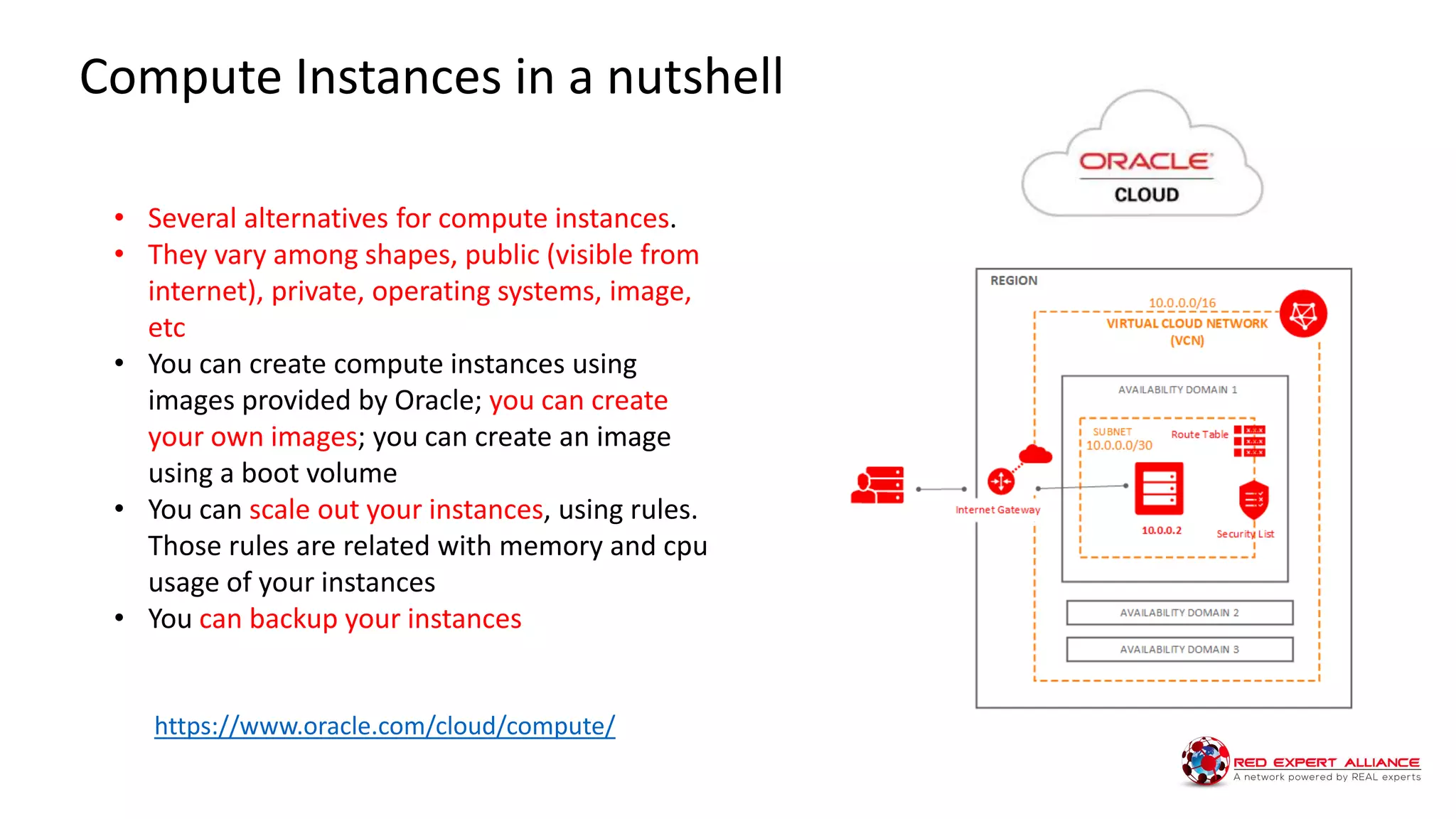 • Several alternatives for compute instances.
• They vary among shapes, public (visible from
internet), private, operating systems, image,
etc
• You can create compute instances using
images provided by Oracle; you can create
your own images; you can create an image
using a boot volume
• You can scale out your instances, using rules.
Those rules are related with memory and cpu
usage of your instances
• You can backup your instances
Compute Instances in a nutshell
https://www.oracle.com/cloud/compute/
 