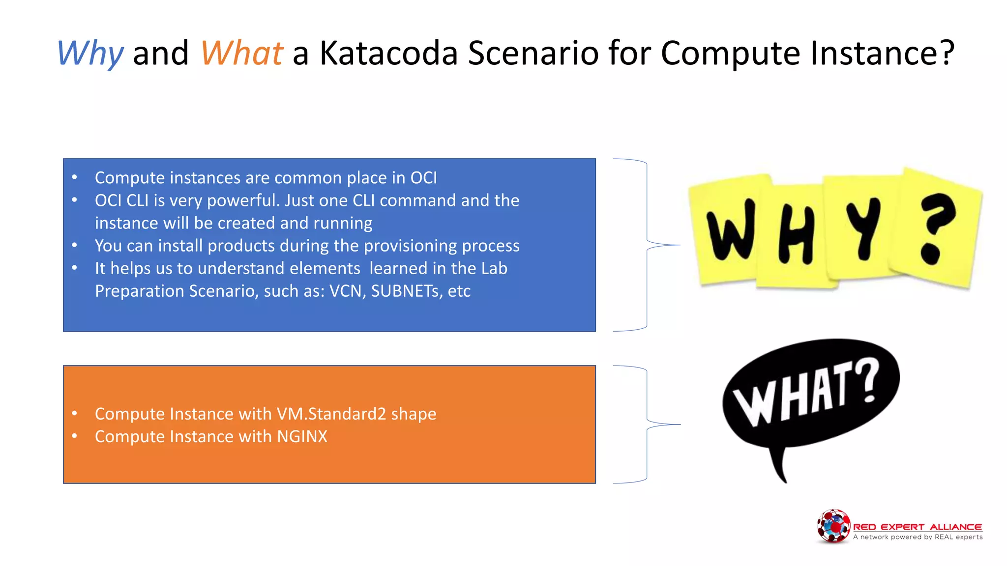 Why and What a Katacoda Scenario for Compute Instance?
• Compute instances are common place in OCI
• OCI CLI is very powerful. Just one CLI command and the
instance will be created and running
• You can install products during the provisioning process
• It helps us to understand elements learned in the Lab
Preparation Scenario, such as: VCN, SUBNETs, etc
• Compute Instance with VM.Standard2 shape
• Compute Instance with NGINX
 