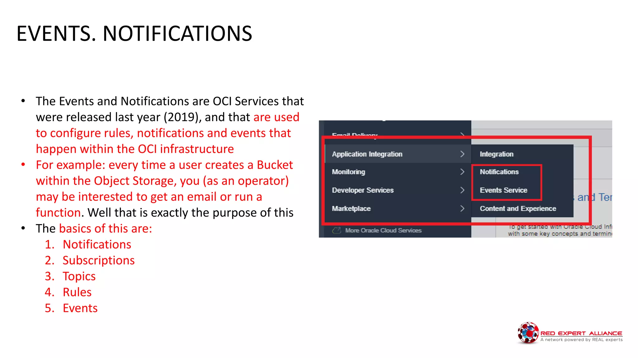 • The Events and Notifications are OCI Services that
were released last year (2019), and that are used
to configure rules, notifications and events that
happen within the OCI infrastructure
• For example: every time a user creates a Bucket
within the Object Storage, you (as an operator)
may be interested to get an email or run a
function. Well that is exactly the purpose of this
• The basics of this are:
1. Notifications
2. Subscriptions
3. Topics
4. Rules
5. Events
EVENTS. NOTIFICATIONS
 
