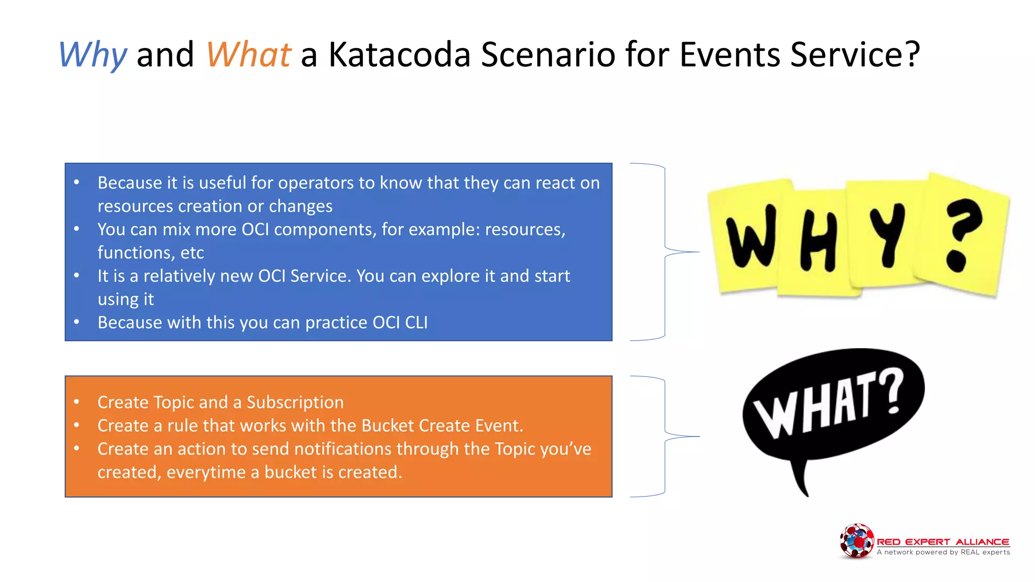 Why and What a Katacoda Scenario for Events Service?
• Because it is useful for operators to know that they can react on
resources creation or changes
• You can mix more OCI components, for example: resources,
functions, etc
• It is a relatively new OCI Service. You can explore it and start
using it
• Because with this you can practice OCI CLI
• Create Topic and a Subscription
• Create a rule that works with the Bucket Create Event.
• Create an action to send notifications through the Topic you’ve
created, everytime a bucket is created.
 