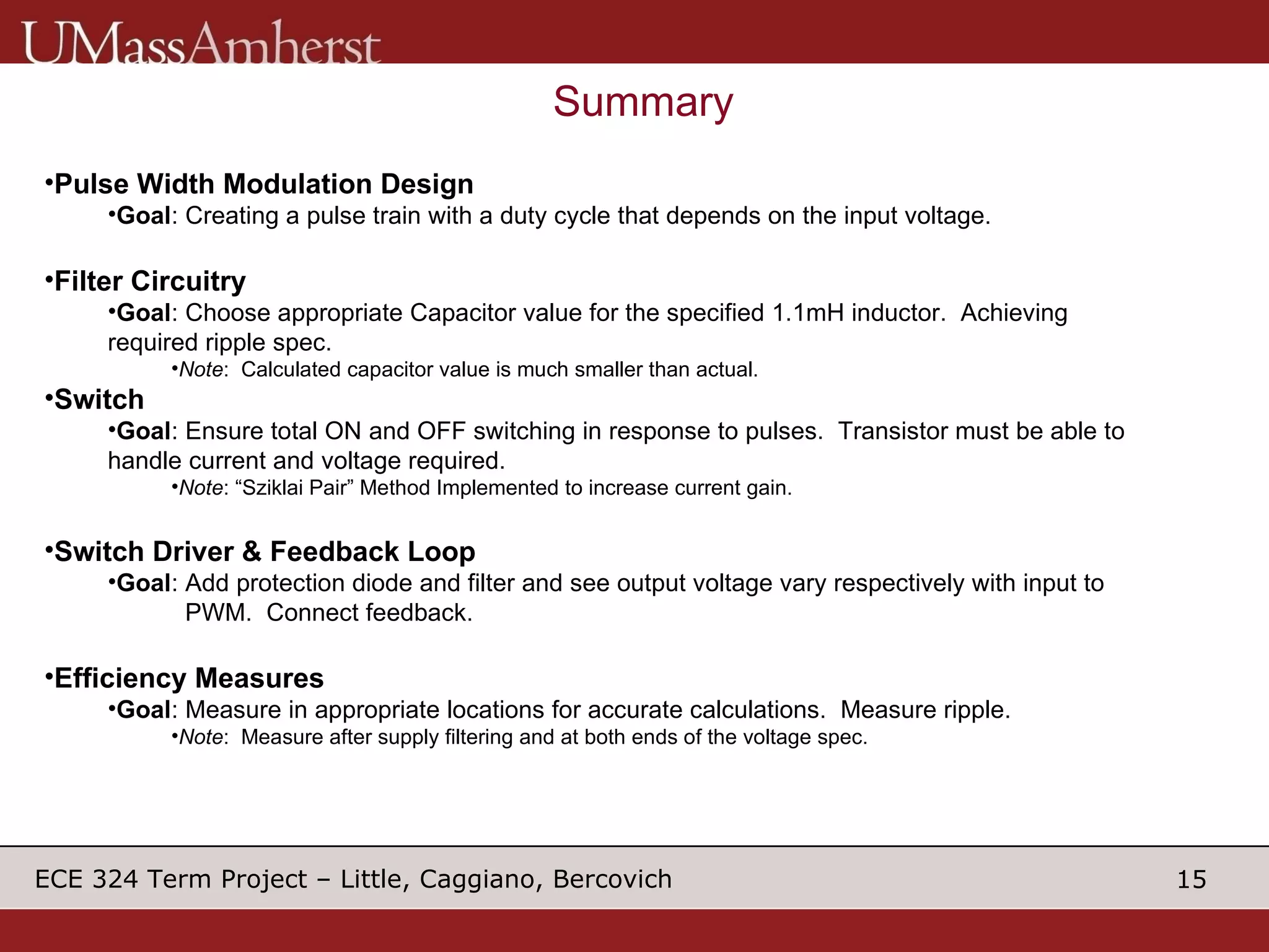 Summary Pulse Width Modulation Design Goal : Creating a pulse train with a duty cycle that depends on the input voltage.  Filter Circuitry Goal : Choose appropriate Capacitor value for the specified 1.1mH inductor.  Achieving required ripple spec. Note :  Calculated capacitor value is much smaller than actual. Switch Goal : Ensure total ON and OFF switching in response to pulses.  Transistor must be able to handle current and voltage required. Note : “Sziklai Pair” Method Implemented to increase current gain. Switch Driver & Feedback Loop Goal : Add protection diode and filter and see output voltage vary respectively with input to    PWM.  Connect feedback. Efficiency Measures Goal : Measure in appropriate locations for accurate calculations.  Measure ripple. Note :  Measure after supply filtering and at both ends of the voltage spec. 