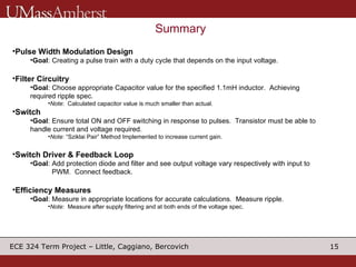 Summary Pulse Width Modulation Design Goal : Creating a pulse train with a duty cycle that depends on the input voltage.  Filter Circuitry Goal : Choose appropriate Capacitor value for the specified 1.1mH inductor.  Achieving required ripple spec. Note :  Calculated capacitor value is much smaller than actual. Switch Goal : Ensure total ON and OFF switching in response to pulses.  Transistor must be able to handle current and voltage required. Note : “Sziklai Pair” Method Implemented to increase current gain. Switch Driver & Feedback Loop Goal : Add protection diode and filter and see output voltage vary respectively with input to    PWM.  Connect feedback. Efficiency Measures Goal : Measure in appropriate locations for accurate calculations.  Measure ripple. Note :  Measure after supply filtering and at both ends of the voltage spec. 