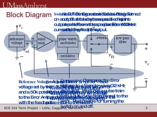 Block Diagram Reference Voltage : Adjustable voltage set by the 13V supply and a 50k potentiometer.  Input to the Error Amp and compared with the feedback. Error Amp : Linear amplifier made with a  741 Op Amp with a Gain of 50V/V.  Outputs an Error Voltage that determines the duty cycle of the pulse input to the switch.  Comparator : Compares the Error Voltage to a triangle wave (32 kHz oscillator).  Produces a pulse train with a duty cycle proportional to the error.  Responsible for turning the switch on and off. Switch : BJT Configuration (Sziklai Pair)- Turned on and off at the rhythm specified by the output pulse from the comparator.  Allows current to flow to the output. Filter : Maintains continuous voltage at output.  Inductor assures a constant current flow and capacitor filters 32kHz switching frequency.  Feedback : Feeds the output voltage to the Error Amp to be compared with the reference. 