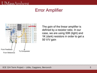 Error Amplifier From Feedback From Reference To Comparator The gain of the linear amplifier is defined by a resistor ratio. In our case, we are using 50K (light) and 1K (dark) resistors in order to get a 50 V/V gain 