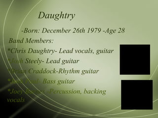 Daughtry -Born: December 26th 1979 -Age 28 Band Members: *Chris Daughtry- Lead vocals, guitar *Josh  Steely- Lead guitar *Brian Cra ddo ck-Rhythm guitar *Jo sh   Paul -   Bass guitar *Joey Ba r nes  -Percussion, backing vocals  