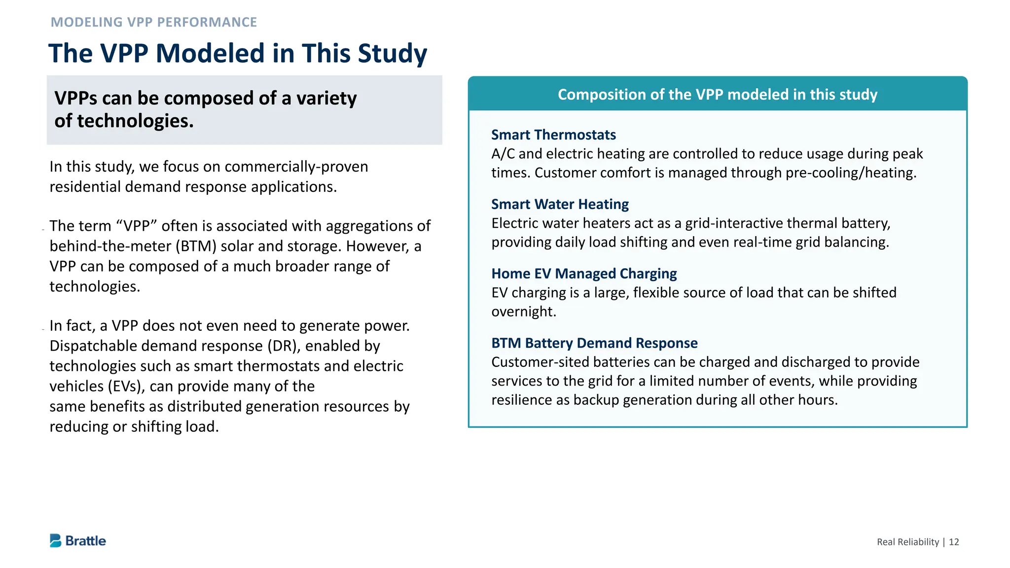 Real Reliability | 12
VPPs can be composed of a variety of technologies.
In this study, we focus on commercially-proven
residential demand response applications.
– The term “VPP” often is associated with aggregations of
behind-the-meter (BTM) solar and storage. However, a
VPP can be composed of a much broader range of
technologies.
– In fact, a VPP does not even need to generate power.
Dispatchable demand response (DR), enabled by
technologies such as smart thermostats and electric
vehicles (EVs), can provide many of the
same benefits as distributed generation resources by
reducing or shifting load.
The VPP Modeled in This Study
Smart Thermostats
A/C and electric heating are controlled to reduce usage during peak
times. Customer comfort is managed through pre-cooling/heating.
Smart Water Heating
Electric water heaters act as a grid-interactive thermal battery,
providing daily load shifting and even real-time grid balancing.
Home EV Managed Charging
EV charging is a large, flexible source of load that can be shifted
overnight.
BTM Battery Demand Response
Customer-sited batteries can be charged and discharged to provide
services to the grid for a limited number of events, while providing
resilience as backup generation during all other hours.
Composition of the VPP modeled in this study
VPPs can be composed of a variety
of technologies.
 