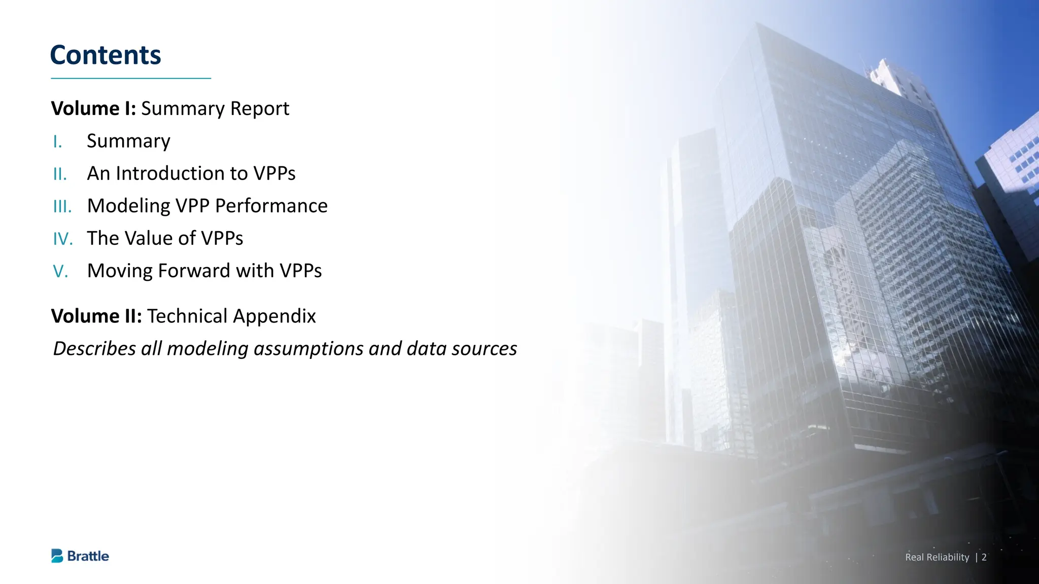Real Reliability | 2
Volume I: Summary Report
I. Summary
II. An Introduction to VPPs
III. Modeling VPP Performance
IV. The Value of VPPs
V. Moving Forward with VPPs
Volume II: Technical Appendix
Describes all modeling assumptions and data sources
Contents
 