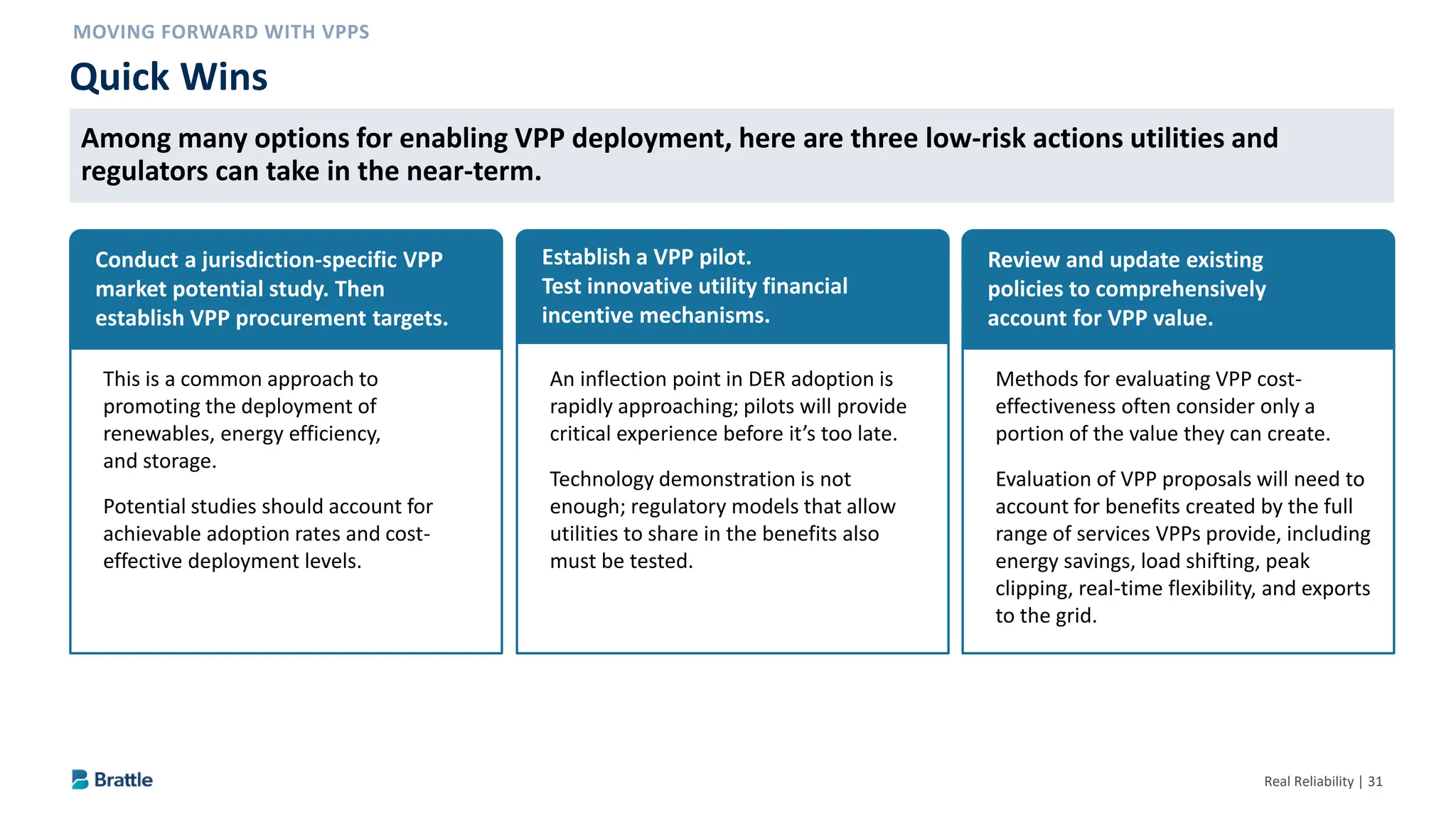 Real Reliability | 31
Quick Wins
Conduct a jurisdiction-specific VPP
market potential study. Then
establish VPP procurement targets.
This is a common approach to
promoting the deployment of
renewables, energy efficiency,
and storage.
Potential studies should account for
achievable adoption rates and cost-
effective deployment levels.
Establish a VPP pilot.
Test innovative utility financial
incentive mechanisms.
An inflection point in DER adoption is
rapidly approaching; pilots will provide
critical experience before it’s too late.
Technology demonstration is not
enough; regulatory models that allow
utilities to share in the benefits also
must be tested.
Review and update existing
policies to comprehensively
account for VPP value.
Methods for evaluating VPP cost-
effectiveness often consider only a
portion of the value they can create.
Evaluation of VPP proposals will need to
account for benefits created by the full
range of services VPPs provide, including
energy savings, load shifting, peak
clipping, real-time flexibility, and exports
to the grid.
Among many options for enabling VPP deployment, here are three low-risk actions utilities and
regulators can take in the near-term.
 