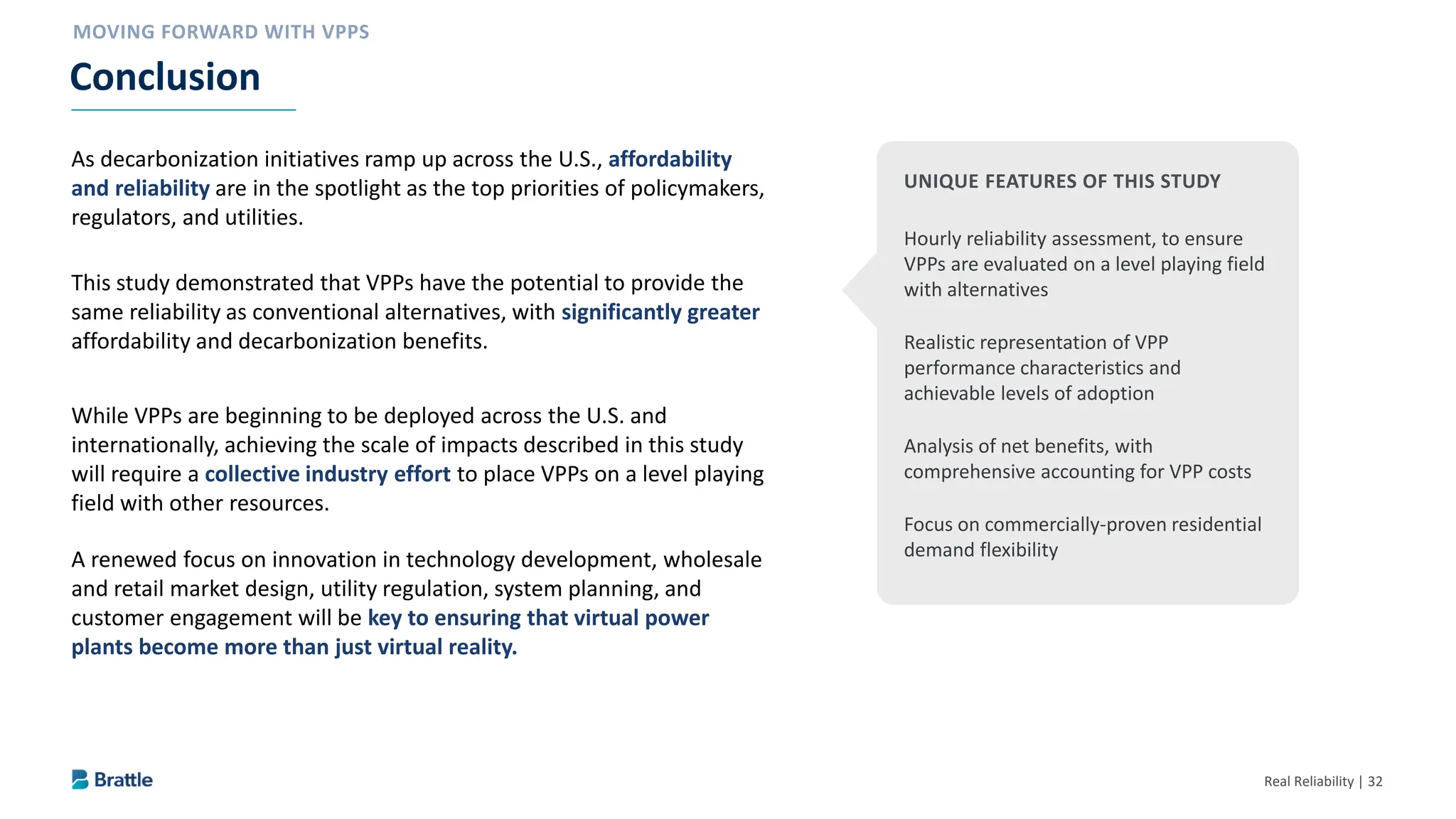 Real Reliability | 32
As decarbonization initiatives ramp up across the U.S., affordability
and reliability are in the spotlight as the top priorities of policymakers,
regulators, and utilities.
This study demonstrated that VPPs have the potential to provide the
same reliability as conventional alternatives, with significantly greater
affordability and decarbonization benefits.
While VPPs are beginning to be deployed across the U.S. and
internationally, achieving the scale of impacts described in this study
will require a collective industry effort to place VPPs on a level playing
field with other resources.
A renewed focus on innovation in technology development, wholesale
and retail market design, utility regulation, system planning, and
customer engagement will be key to ensuring that virtual power
plants become more than just virtual reality.
Conclusion
UNIQUE FEATURES OF THIS STUDY
Hourly reliability assessment, to ensure
VPPs are evaluated on a level playing field
with alternatives
Realistic representation of VPP
performance characteristics and
achievable levels of adoption
Analysis of net benefits, with
comprehensive accounting for VPP costs
Focus on commercially-proven residential
demand flexibility
 