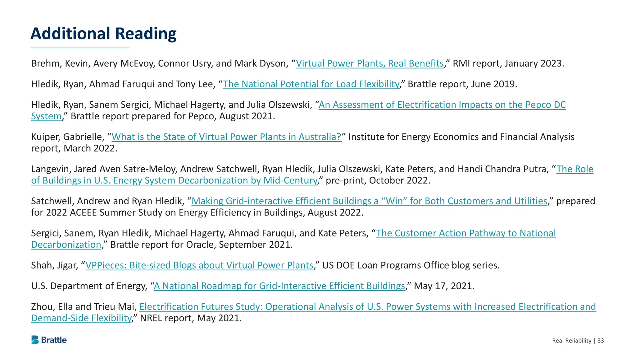 Real Reliability | 33
Brehm, Kevin, Avery McEvoy, Connor Usry, and Mark Dyson, “Virtual Power Plants, Real Benefits,” RMI report, January 2023.
Hledik, Ryan, Ahmad Faruqui and Tony Lee, “The National Potential for Load Flexibility,” Brattle report, June 2019.
Hledik, Ryan, Sanem Sergici, Michael Hagerty, and Julia Olszewski, “An Assessment of Electrification Impacts on the Pepco DC
System,” Brattle report prepared for Pepco, August 2021.
Kuiper, Gabrielle, “What is the State of Virtual Power Plants in Australia?” Institute for Energy Economics and Financial Analysis
report, March 2022.
Langevin, Jared Aven Satre-Meloy, Andrew Satchwell, Ryan Hledik, Julia Olszewski, Kate Peters, and Handi Chandra Putra, “The Role
of Buildings in U.S. Energy System Decarbonization by Mid-Century,” pre-print, October 2022.
Satchwell, Andrew and Ryan Hledik, “Making Grid-interactive Efficient Buildings a “Win” for Both Customers and Utilities,” prepared
for 2022 ACEEE Summer Study on Energy Efficiency in Buildings, August 2022.
Sergici, Sanem, Ryan Hledik, Michael Hagerty, Ahmad Faruqui, and Kate Peters, “The Customer Action Pathway to National
Decarbonization,” Brattle report for Oracle, September 2021.
Shah, Jigar, “VPPieces: Bite-sized Blogs about Virtual Power Plants,” US DOE Loan Programs Office blog series.
U.S. Department of Energy, “A National Roadmap for Grid-Interactive Efficient Buildings,” May 17, 2021.
Zhou, Ella and Trieu Mai, Electrification Futures Study: Operational Analysis of U.S. Power Systems with Increased Electrification and
Demand-Side Flexibility,” NREL report, May 2021.
Additional Reading
 