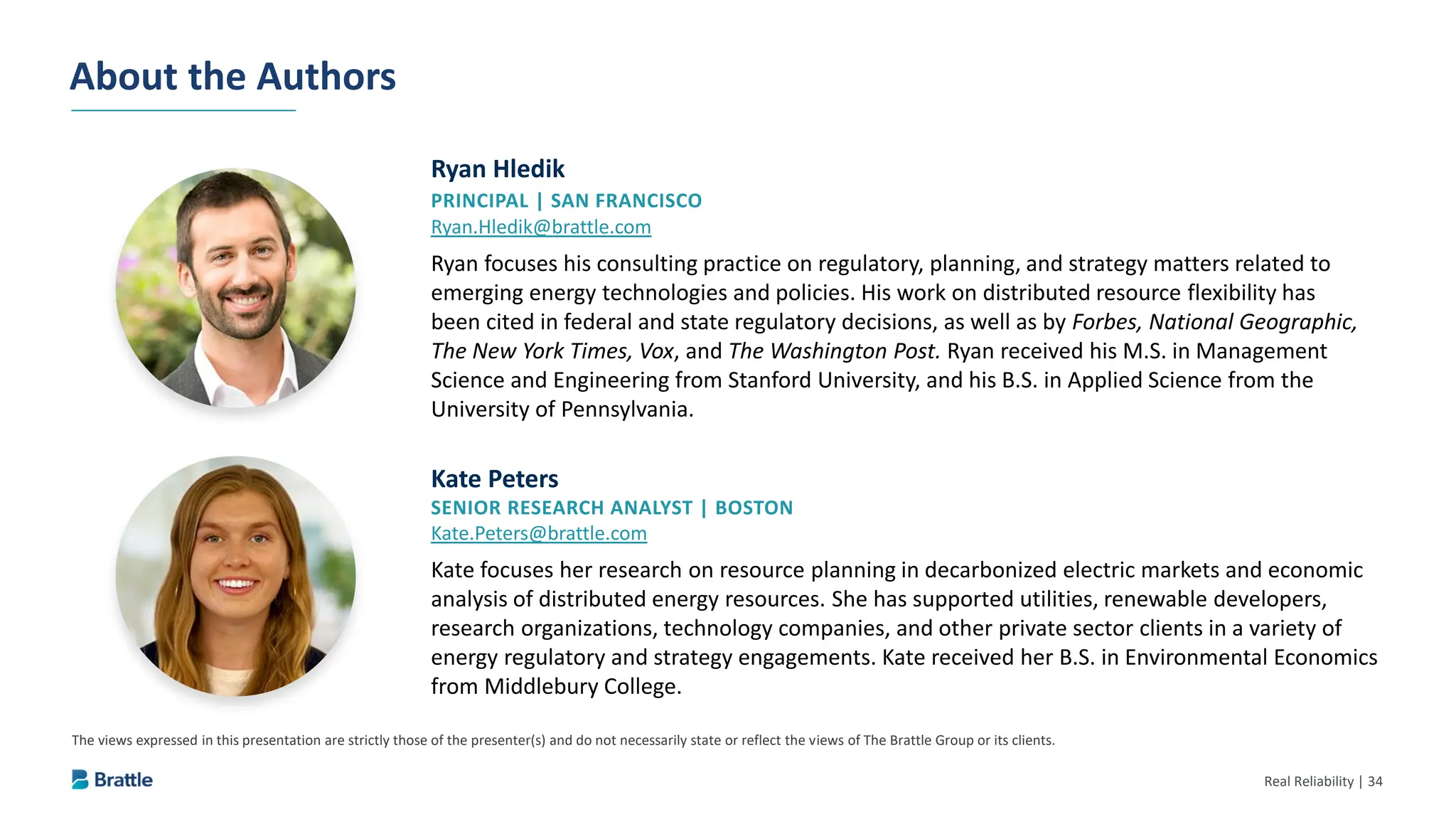 Real Reliability | 34
The views expressed in this presentation are strictly those of the presenter(s) and do not necessarily state or reflect the views of The Brattle Group or its clients.
Ryan Hledik
PRINCIPAL | SAN FRANCISCO
Ryan.Hledik@brattle.com
Ryan focuses his consulting practice on regulatory, planning, and strategy matters related to
emerging energy technologies and policies. His work on distributed resource flexibility has
been cited in federal and state regulatory decisions, as well as by Forbes, National Geographic,
The New York Times, Vox, and The Washington Post. Ryan received his M.S. in Management
Science and Engineering from Stanford University, and his B.S. in Applied Science from the
University of Pennsylvania.
About the Authors
Kate Peters
SENIOR RESEARCH ANALYST | BOSTON
Kate.Peters@brattle.com
Kate focuses her research on resource planning in decarbonized electric markets and economic
analysis of distributed energy resources. She has supported utilities, renewable developers,
research organizations, technology companies, and other private sector clients in a variety of
energy regulatory and strategy engagements. Kate received her B.S. in Environmental Economics
from Middlebury College.
 