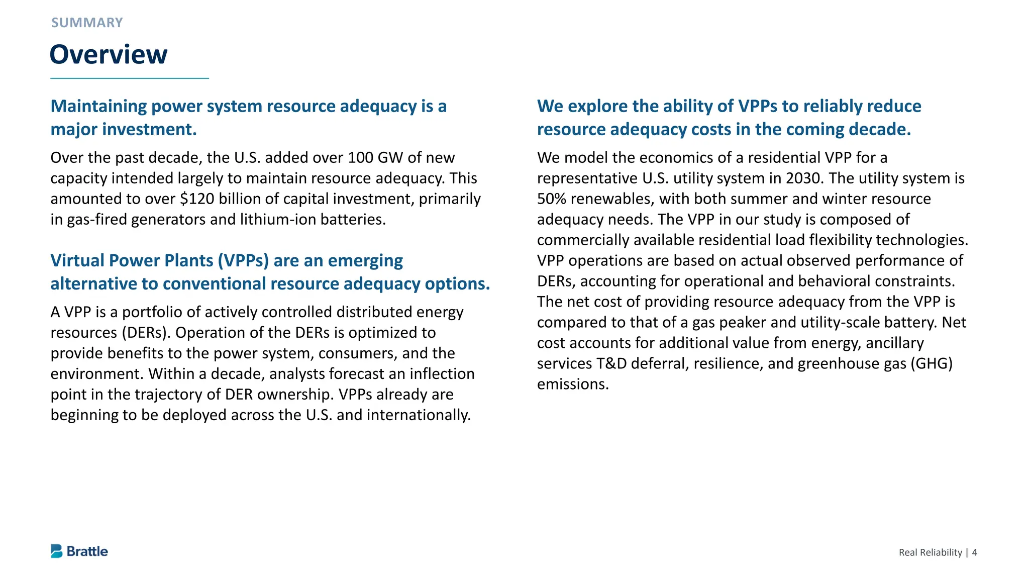 Real Reliability | 4
Maintaining power system resource adequacy is a
major investment.
Over the past decade, the U.S. added over 100 GW of new
capacity intended largely to maintain resource adequacy. This
amounted to over $120 billion of capital investment, primarily
in gas-fired generators and lithium-ion batteries.
Virtual Power Plants (VPPs) are an emerging
alternative to conventional resource adequacy options.
A VPP is a portfolio of actively controlled distributed energy
resources (DERs). Operation of the DERs is optimized to
provide benefits to the power system, consumers, and the
environment. Within a decade, analysts forecast an inflection
point in the trajectory of DER ownership. VPPs already are
beginning to be deployed across the U.S. and internationally.
We explore the ability of VPPs to reliably reduce
resource adequacy costs in the coming decade.
We model the economics of a residential VPP for a
representative U.S. utility system in 2030. The utility system is
50% renewables, with both summer and winter resource
adequacy needs. The VPP in our study is composed of
commercially available residential load flexibility technologies.
VPP operations are based on actual observed performance of
DERs, accounting for operational and behavioral constraints.
The net cost of providing resource adequacy from the VPP is
compared to that of a gas peaker and utility-scale battery. Net
cost accounts for additional value from energy, ancillary
services T&D deferral, resilience, and greenhouse gas (GHG)
emissions.
Overview
 
