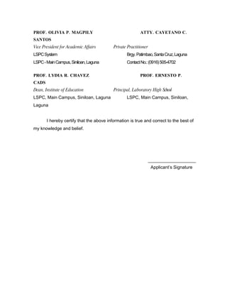 PROF. OLIVIA P. MAGPILY                                  ATTY. CAYETANO C.
SANTOS
Vice President for Academic Affairs       Private Practitioner
LSPC System                                      Brgy. Patimbao, Santa Cruz, Laguna
LSPC - Main Campus, Siniloan, Laguna             Contact No.: (0916) 505-4702

PROF. LYDIA R. CHAVEZ                                    PROF. ERNESTO P.
CADS
Dean, Institute of Education              Principal, Laboratory High School
LSPC, Main Campus, Siniloan, Laguna              LSPC, Main Campus, Siniloan,
Laguna


       I hereby certify that the above information is true and correct to the best of
my knowledge and belief.




                                                                 Applicant’s Signature
 