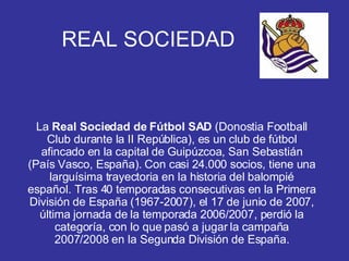REAL SOCIEDAD La  Real Sociedad de Fútbol SAD  (Donostia Football Club durante la II República), es un club de fútbol afincado en la capital de Guipúzcoa, San Sebastián (País Vasco, España). Con casi 24.000 socios, tiene una larguísima trayectoria en la historia del balompié español. Tras 40 temporadas consecutivas en la Primera División de España (1967-2007), el 17 de junio de 2007, última jornada de la temporada 2006/2007, perdió la categoría, con lo que pasó a jugar la campaña 2007/2008 en la Segunda División de España. 