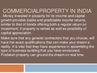 COMMERCIALPROPERTY IN INDIA
. Money invested in property for its income and capital
growth provides stable and predictable income returns,
similar to that of bonds offering both a regular return on
investment, if property is rented as well as possibility of
capital appreciation.
Make sure that any general contractors that you choose, will
have the exact qualifications that can make your dream a
reality. It is vital that they have experience in assembling the
type of business building that you have envisioned.
Findaksh property can ground the dream on real time.
 