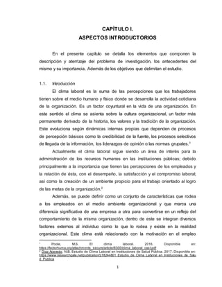 1
CAPÍTULO I.
ASPECTOS INTRODUCTORIOS
En el presente capítulo se detalla los elementos que componen la
descripción y aterrizaje del problema de investigación, los antecedentes del
mismo y su importancia. Además de los objetivos que delimitan el estudio.
1.1. Introducción
El clima laboral es la suma de las percepciones que los trabajadores
tienen sobre el medio humano y físico donde se desarrolla la actividad cotidiana
de la organización. Es un factor coyuntural en la vida de una organización. En
este sentido el clima se asienta sobre la cultura organizacional, un factor más
permanente derivado de la historia, los valores y la tradición de la organización.
Este evoluciona según dinámicas internas propias que dependen de procesos
de percepción básicos como la credibilidad de la fuente, los procesos selectivos
de llegada de la información, los liderazgos de opinión o las normas grupales.1
Actualmente el clima laboral sigue siendo un área de interés para la
administración de los recursos humanos en las instituciones públicas; debido
principalmente a la importancia que tienen las percepciones de los empleados y
la relación de ésta, con el desempeño, la satisfacción y el compromiso laboral;
así como la creación de un ambiente propicio para el trabajo orientado al logro
de las metas de la organización.2
Además, se puede definir como un conjunto de características que rodea
a los empleados en el medio ambiente organizacional y que marca una
diferencia significativa de una empresa a otra para convertirse en un reflejo del
comportamiento de la misma organización, dentro de este se integran diversos
factores externos al individuo como lo que lo rodea y existe en la realidad
organizacional. Este clima está relacionado con la motivación en el empleo
1
Poole, M.S. El clima laboral. 2016. Disponible en:
https://factorhuma.org/attachments_secure/article/8300/clima_laboral_cast.pdf
2
Diaz Acevedo, N.B. Estudio de Clima Laboral en Instituciones de Salud Pública. 2017. Disponible en:
https://www.researchgate.net/publication/278244801_Estudio_de_Clima_Laboral_en_Instituciones_de_Salu
d_Publica
 