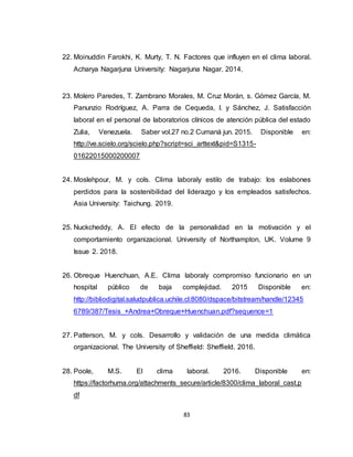 83
22. Moinuddin Farokhi, K. Murty, T. N. Factores que influyen en el clima laboral.
Acharya Nagarjuna University: Nagarjuna Nagar. 2014.
23. Molero Paredes, T. Zambrano Morales, M. Cruz Morán, s. Gómez García, M.
Panunzio Rodríguez, A. Parra de Cequeda, I. y Sánchez, J. Satisfacción
laboral en el personal de laboratorios clínicos de atención pública del estado
Zulia, Venezuela. Saber vol.27 no.2 Cumaná jun. 2015. Disponible en:
http://ve.scielo.org/scielo.php?script=sci_arttext&pid=S1315-
01622015000200007
24. Moslehpour, M. y cols. Clima laboraly estilo de trabajo: los eslabones
perdidos para la sostenibilidad del liderazgo y los empleados satisfechos.
Asia University: Taichung. 2019.
25. Nuckcheddy, A. El efecto de la personalidad en la motivación y el
comportamiento organizacional. University of Northampton, UK. Volume 9
Issue 2. 2018.
26. Obreque Huenchuan, A.E. Clima laboraly compromiso funcionario en un
hospital público de baja complejidad. 2015 Disponible en:
http://bibliodigital.saludpublica.uchile.cl:8080/dspace/bitstream/handle/12345
6789/387/Tesis_+Andrea+Obreque+Huenchuan.pdf?sequence=1
27. Patterson, M. y cols. Desarrollo y validación de una medida climática
organizacional. The University of Sheffield: Sheffield. 2016.
28. Poole, M.S. El clima laboral. 2016. Disponible en:
https://factorhuma.org/attachments_secure/article/8300/clima_laboral_cast.p
df
 