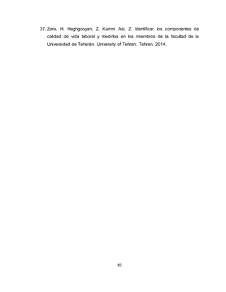 85
37. Zare, H. Haghgooyan, Z. Karimi Asl. Z. Identificar los componentes de
calidad de vida laboral y medirlos en los miembros de la facultad de la
Universidad de Teherán. University of Tehran: Tehran. 2014.
 