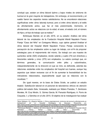 3
concluyó que, existen un clima laboral óptimo y bajos niveles de síndrome de
burnout en la gran mayoría de trabajadores. Sin embargo, el reconocimiento y el
sueldo fueron los aspectos menos satisfactorios. No se encontraron relaciones
significativas entre clima laboraly burnout, pero sí entre clima laboral y el estilo
de afrontamiento activo, que fue el más predominante. Asimismo, el
afrontamiento activo se relaciona con la edad, el sexo, el estado civil, el número
de hijos y el tipo de trabajo que se realiza.5
Bohórquez Barreto en el año 2016, en su estudio: Análisis del clima
laboral de los empleados de la Fundación Hospital Infantil Napoleón Franco
Pareja “Casa del Niño” en Cartagena México, cuyo ojetivo general Analizar el
clima laboral del Hospital Infantil Napoleón Franco Pareja conociendo la
percepción de los empleados sobre su lugar de trabajo, con el fin de proponer
estrategias para el mejoramiento del mismo. Se trabajó con una muestra de
quinientos veinte (520) empleados; donde setenta y cuatro (74) son directivos y
trescientos setenta y cinco (375) son empleados. La autora concluyó que, en
términos generales, la comunicación entre jefes y subordinados,
independientemente de la dirección en que se mire, es deficiente, además las
relaciones existentes entre los empleados del hospital son buenas, aunque hay
aspectos que deben revisarse con el fin de aumentar la favorabilidad de los
indicadores relacionados, especialmente aquel que se relaciona con la
movilidad. 6
De igual manera, en la base de Datos Scielo, se publicó un estudio
titulado: Satisfacción laboral en el personal de laboratorios clínicos de atención
pública del estado Zulia, Venezuela, realizado por Molero Paredes, T. Zambrano
Morales, M. Cruz Morán, S. Gómez García, M. Panunzio Rodríguez, A. Parra de
Cequeda, I. y Sánchez en el año 2015. El objetivo de la investigación fue evaluar
5
Arias Gallegos, W. y Zegarra Valdivia, J. Clima organizacional, síndrome de burnout y afrontamiento en
trabajadores de un Hospital Oncológico de Arequipa. Disponible en:
https://www.google.com/search?q=Hospital+Oncol%C3%B3gico+de+Arequipa&oq=Hospital+Oncol%C3%B
3gico+de+Arequipa&aqs=chrome..69i57j0j69i61l2.1091j0j7&sourceid=chrome&ie=UTF-8
6
Bohórquez Barreto, L. Análisis del clima laboral de los empleados de la Fundación Hospital Infantil
Napoleón Franco Pareja “Casa del Niño”. Disponible en:
http://190.242.62.234:8080/jspui/bitstream/11227/3968/1/TRABAJO%20DE%20GRADO-
ANALISIS%20DEL%20CLIMA%20%20LABORAL%20DE%20LOS%20EMPLEADOS%20DE%20LA%20FHI
NFP%20CASA%20DEL%20NI%c3%91O.pdf
 
